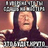 я уверена что ты сдашь на мастера это будет круто