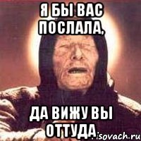 я бы вас послала, да вижу вы оттуда