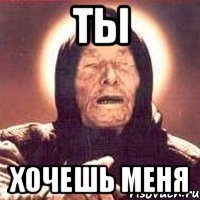 ты хочешь меня