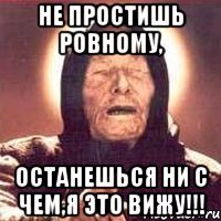 не простишь ровному, останешься ни с чем,я это вижу!!!