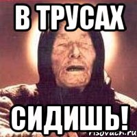 в трусах сидишь!