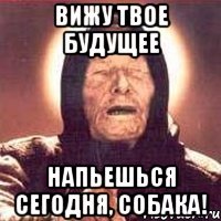 вижу твое будущее напьешься сегодня, собака!