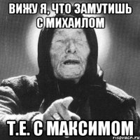 вижу я, что замутишь с михаилом т.е. с максимом