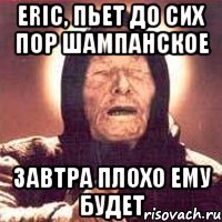 eric, пьет до сих пор шампанское завтра плохо ему будет