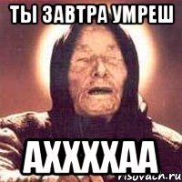 ты завтра умреш аххххаа