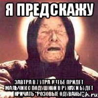 я предскажу завтра в 7 утра к тебе придет мальчик с подушкой в руках и будет кричать "розовые одуваны"