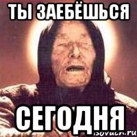 ты заебёшься сегодня