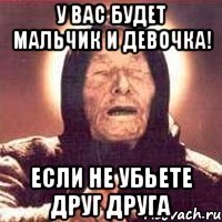 у вас будет мальчик и девочка! если не убьете друг друга