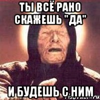 ты всё рано скажешь "да" и будешь с ним