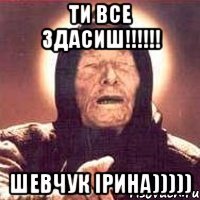 ти все здасиш!!! шевчук ірина)))))