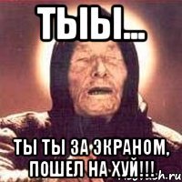 тыы... ты ты за экраном, пошел на хуй!!!