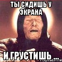 ты сидишь у экрана и грустишь ...