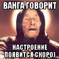 ванга говорит настроение появится скоро)
