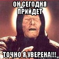 он сегодня прийдет точно я уверена!!!