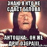 знаю я кто не сдаст белова антошка... он же друг озера)))