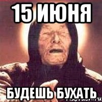 15 июня будешь бухать