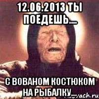 12.06.2013 ты поедешь.... с вованом костюком на рыбалку...