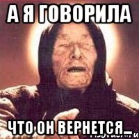 а я говорила что он вернется...