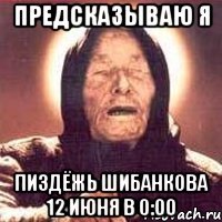 предсказываю я пиздёжь шибанкова 12 июня в 0:00