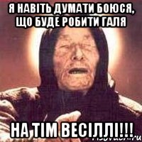 я навіть думати боюся, що буде робити галя на тім весіллі!!!