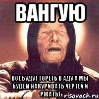 вангую все будут гореть в аду а мы будем накуривать чертей и ржать)