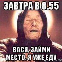 завтра в 8.55 вася, займи место. я уже еду