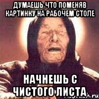 думаешь что поменяв картинку на рабочем столе начнешь с чистого листа