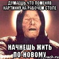 думаешь что поменяв картинку на рабочем столе начнешь жить по-новому