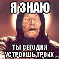 я знаю ты сегодня устроишь троих