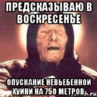 предсказываю в воскресенье опускание невьебенной хуйни на 750 метров