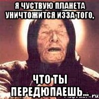я чуствую планета уничтожится изза того, что ты передюпаешь...
