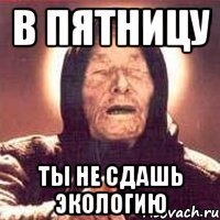 в пятницу ты не сдашь экологию
