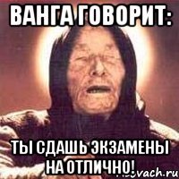 ванга говорит: ты сдашь экзамены на отлично!