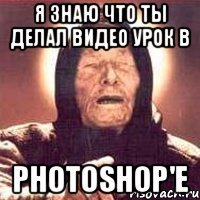 я знаю что ты делал видео урок в photoshop'е