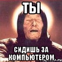 ты сидишь за компьютером