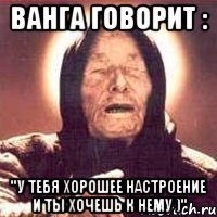 ванга говорит : "у тебя хорошее настроение и ты хочешь к нему )"