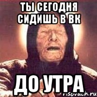 ты сегодня сидишь в вк до утра