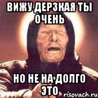 вижу дерзкая ты очень но не на долго это