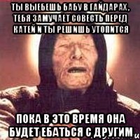 ты выебешь бабу в гайдарах , тебя замучает совесть перед катей и ты решишь утопится пока в это время она будет ебаться с другим