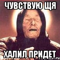 чувствую щя халил придет