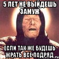 5 лет не выйдешь замуж если так же будешь жрать все подряд