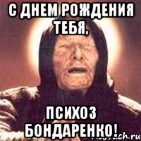 с днем рождения тебя, психоз бондаренко!