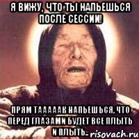я вижу, что ты напьешься после сессии! прям тааааак напьешься, что перед глазами будет все плыть и плыть..