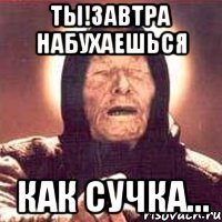 ты!завтра набухаешься как сучка...