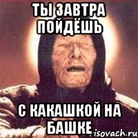 ты завтра пойдёшь с какашкой на башке
