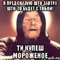 я предсказую што завтра што-то будет с тобой! ти купеш мороженое