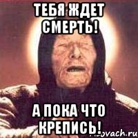 тебя ждет смерть! а пока что крепись!