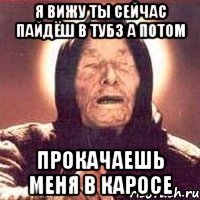 я вижу ты сейчас пайдёш в тубз а потом прокачаешь меня в каросе