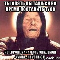 ты опять пыташься во время поставить tyco но европе началась эпидемия чумы... не успеют!