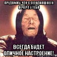 предвижу, что с сегодняшнего вечера у тебя всегда будет оличное настроение!